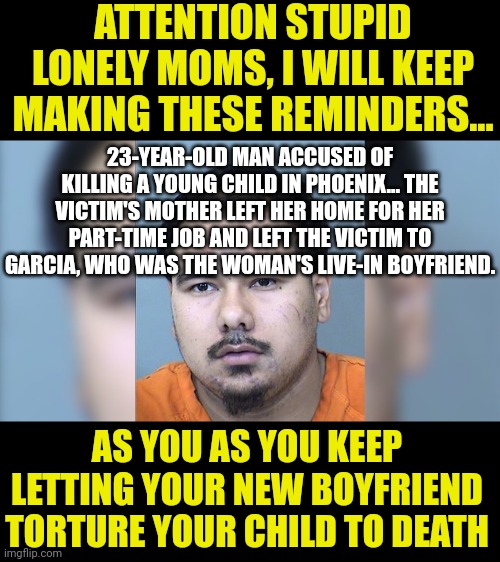 I know this is hard to remember, but repeat after me..... the new sperm doner IS NOT mommy's new free daycare provider. | ATTENTION STUPID LONELY MOMS, I WILL KEEP MAKING THESE REMINDERS... 23-YEAR-OLD MAN ACCUSED OF KILLING A YOUNG CHILD IN PHOENIX... THE VICTIM'S MOTHER LEFT HER HOME FOR HER PART-TIME JOB AND LEFT THE VICTIM TO GARCIA, WHO WAS THE WOMAN'S LIVE-IN BOYFRIEND. AS YOU AS YOU KEEP LETTING YOUR NEW BOYFRIEND TORTURE YOUR CHILD TO DEATH | image tagged in boyfriend,murder,children,moms,common sense,reality check | made w/ Imgflip meme maker