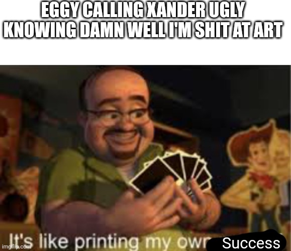 Why do I have to suck at art... | EGGY CALLING XANDER UGLY KNOWING DAMN WELL I'M SHIT AT ART; Success | image tagged in it's like i'm printing my own money | made w/ Imgflip meme maker