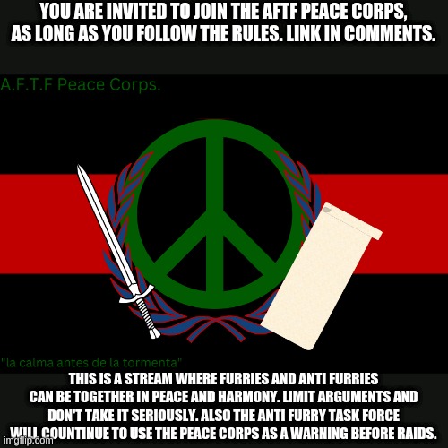 I might send the link a little late... | YOU ARE INVITED TO JOIN THE AFTF PEACE CORPS, AS LONG AS YOU FOLLOW THE RULES. LINK IN COMMENTS. THIS IS A STREAM WHERE FURRIES AND ANTI FURRIES CAN BE TOGETHER IN PEACE AND HARMONY. LIMIT ARGUMENTS AND DON'T TAKE IT SERIOUSLY. ALSO THE ANTI FURRY TASK FORCE WILL COUNTINUE TO USE THE PEACE CORPS AS A WARNING BEFORE RAIDS. | image tagged in a f t f peace corps flag | made w/ Imgflip meme maker