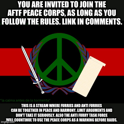 I might send the link a little late... | YOU ARE INVITED TO JOIN THE AFTF PEACE CORPS, AS LONG AS YOU FOLLOW THE RULES. LINK IN COMMENTS. THIS IS A STREAM WHERE FURRIES AND ANTI FURRIES CAN BE TOGETHER IN PEACE AND HARMONY. LIMIT ARGUMENTS AND DON'T TAKE IT SERIOUSLY. ALSO THE ANTI FURRY TASK FORCE WILL COUNTINUE TO USE THE PEACE CORPS AS A WARNING BEFORE RAIDS. | image tagged in a f t f peace corps flag | made w/ Imgflip meme maker