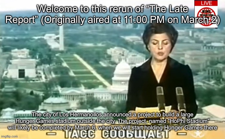 Dictator MSMG News | Welcome to this rerun of “The Late Report” (Originally aired at 11:00 PM on March 2); The city of Los Hermanollos announced a project to build a large Hunger Games stadium outside the city. The project, named “HoPhi Stadium” will likely be completed by March 6, when we will start holding Hunger Games there | image tagged in dictator msmg news | made w/ Imgflip meme maker