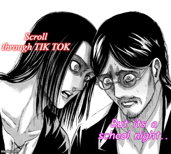 Eren Yeager staring at Grisha Yeager | Scroll through TIK TOK; But its a school night.. | image tagged in eren yeager staring at grisha yeager | made w/ Imgflip meme maker