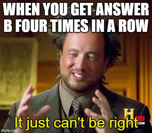 I just saw a tiktok just like this and i kinda just took it | WHEN YOU GET ANSWER B FOUR TIMES IN A ROW; It just can't be right | image tagged in memes,so true memes,relatable,lol,funny,tiktok | made w/ Imgflip meme maker