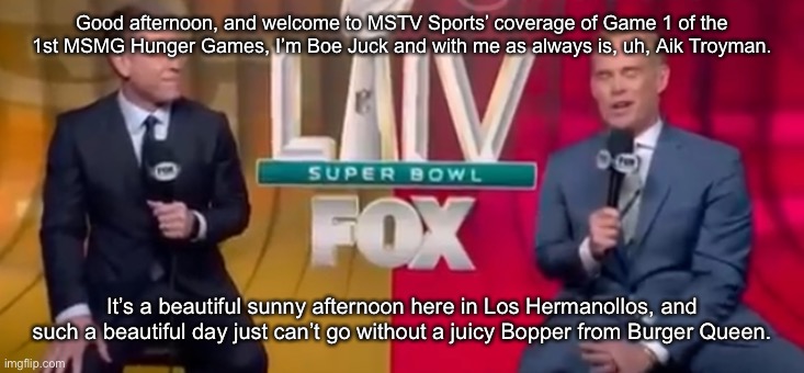 Good afternoon, and welcome to MSTV Sports’ coverage of Game 1 of the 1st MSMG Hunger Games, I’m Boe Juck and with me as always is, uh, Aik Troyman. It’s a beautiful sunny afternoon here in Los Hermanollos, and such a beautiful day just can’t go without a juicy Bopper from Burger Queen. | made w/ Imgflip meme maker