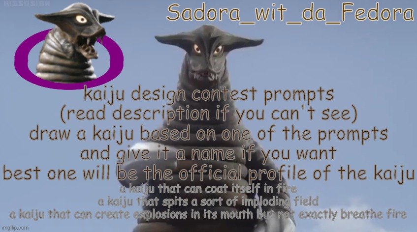 iln | kaiju design contest prompts (read description if you can't see)
draw a kaiju based on one of the prompts and give it a name if you want
best one will be the official profile of the kaiju; a kaiju that can coat itself in fire
a kaiju that spits a sort of imploding field
a kaiju that can create explosions in its mouth but not exactly breathe fire | made w/ Imgflip meme maker