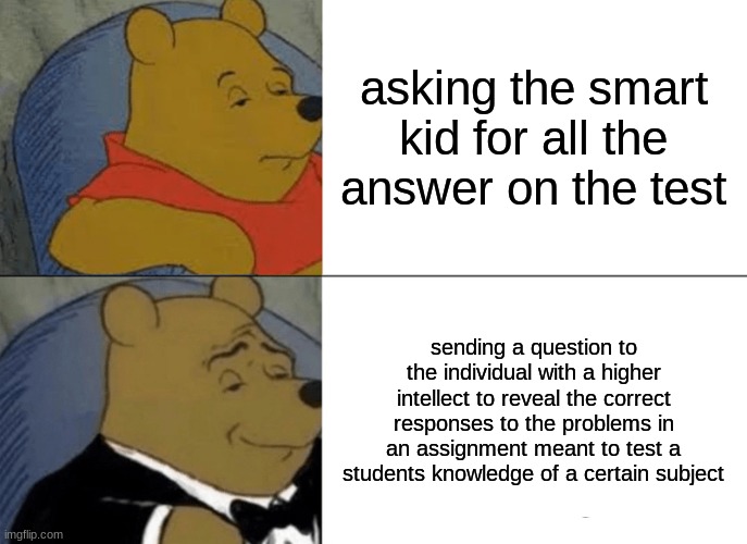 Tuxedo Winnie The Pooh | asking the smart kid for all the answer on the test; sending a question to the individual with a higher intellect to reveal the correct responses to the problems in an assignment meant to test a students knowledge of a certain subject | image tagged in memes,tuxedo winnie the pooh | made w/ Imgflip meme maker