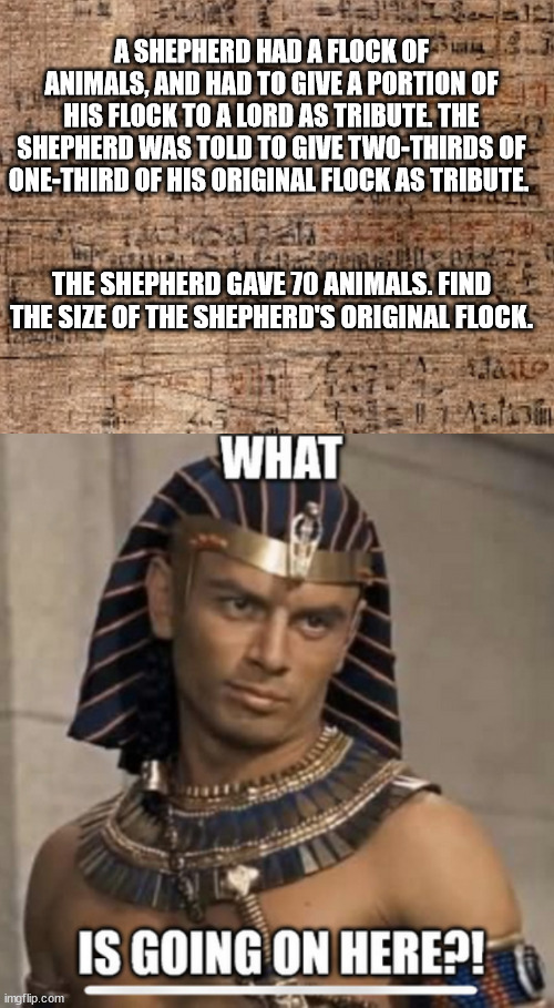 A SHEPHERD HAD A FLOCK OF ANIMALS, AND HAD TO GIVE A PORTION OF HIS FLOCK TO A LORD AS TRIBUTE. THE SHEPHERD WAS TOLD TO GIVE TWO-THIRDS OF ONE-THIRD OF HIS ORIGINAL FLOCK AS TRIBUTE. THE SHEPHERD GAVE 70 ANIMALS. FIND THE SIZE OF THE SHEPHERD'S ORIGINAL FLOCK. | image tagged in math,egypt,question,riddles and brainteasers,i'm a simple man | made w/ Imgflip meme maker