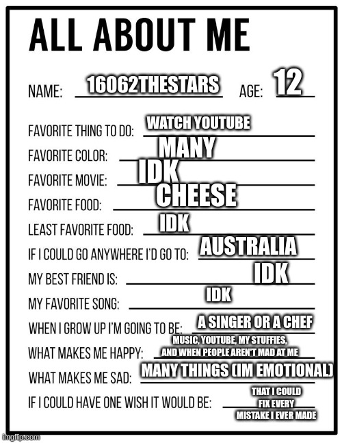 i did it because yes, also why doesn't this ask our sexuality? | 12; 16062THESTARS; WATCH YOUTUBE; MANY; IDK; CHEESE; IDK; AUSTRALIA; IDK; IDK; A SINGER OR A CHEF; MUSIC, YOUTUBE, MY STUFFIES, AND WHEN PEOPLE AREN'T MAD AT ME; MANY THINGS (IM EMOTIONAL); THAT I COULD FIX EVERY MISTAKE I EVER MADE | image tagged in all about me card | made w/ Imgflip meme maker