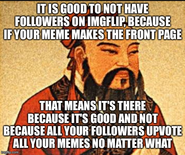 Wise words |  IT IS GOOD TO NOT HAVE FOLLOWERS ON IMGFLIP, BECAUSE IF YOUR MEME MAKES THE FRONT PAGE; THAT MEANS IT'S THERE BECAUSE IT'S GOOD AND NOT BECAUSE ALL YOUR FOLLOWERS UPVOTE ALL YOUR MEMES NO MATTER WHAT | image tagged in ancient chinese wisdom,memes,imgflip,imgflippers,imgflip meme,imgflip users | made w/ Imgflip meme maker