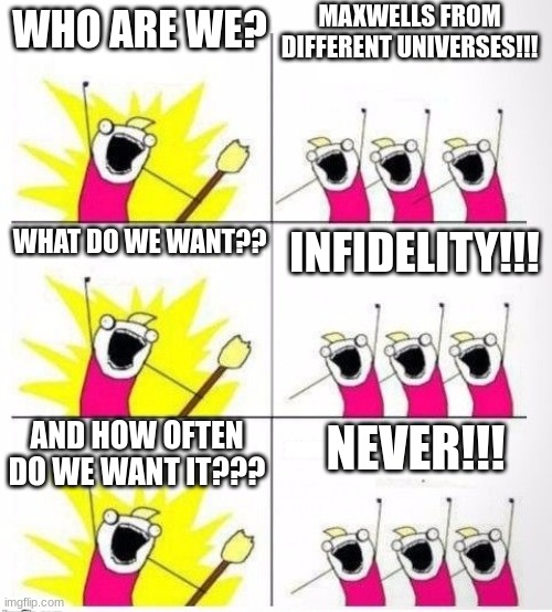 Who are we | MAXWELLS FROM DIFFERENT UNIVERSES!!! WHO ARE WE? WHAT DO WE WANT?? INFIDELITY!!! AND HOW OFTEN DO WE WANT IT??? NEVER!!! | image tagged in who are we | made w/ Imgflip meme maker