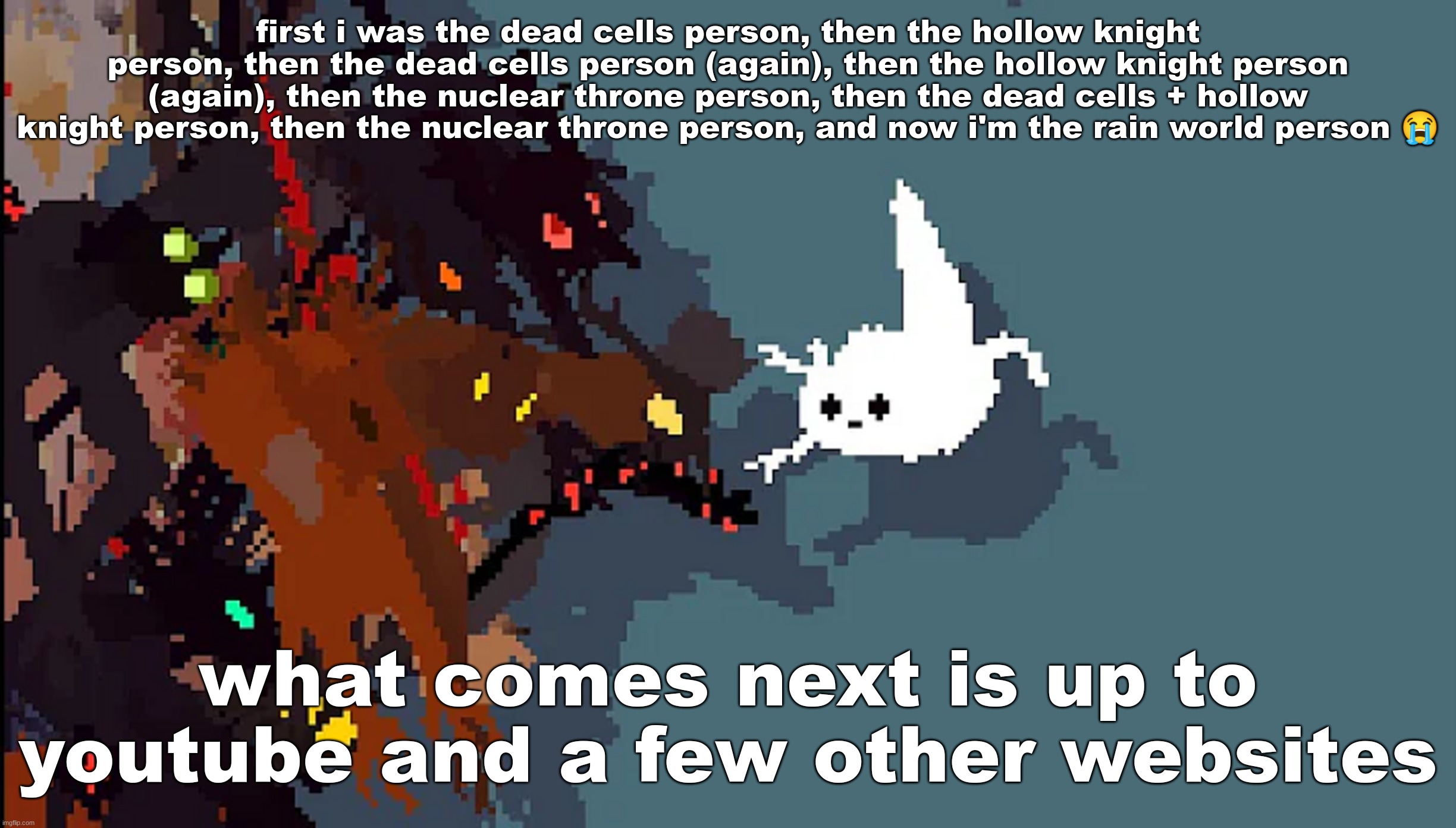 so silly | first i was the dead cells person, then the hollow knight person, then the dead cells person (again), then the hollow knight person (again), then the nuclear throne person, then the dead cells + hollow knight person, then the nuclear throne person, and now i'm the rain world person 😭; what comes next is up to youtube and a few other websites | image tagged in so silly | made w/ Imgflip meme maker