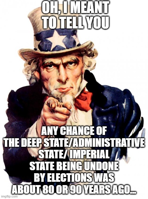 so entrenched - only a couple ways (not likely at any rate) | OH, I MEANT TO TELL YOU; ANY CHANCE OF THE DEEP STATE/ADMINISTRATIVE STATE/ IMPERIAL STATE BEING UNDONE BY ELECTIONS WAS ABOUT 80 OR 90 YEARS AGO... | image tagged in memes,uncle sam | made w/ Imgflip meme maker