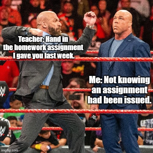 OK kids, this one's for YOU. | Teacher: Hand in the homework assignment  I gave you last week. Me: Not knowing an assignment had been issued. | image tagged in homework | made w/ Imgflip meme maker