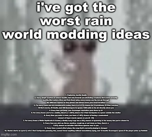 lunch | i've got the worst rain world modding ideas; 1. Explosive, hostile Snails
2. Every single creature is always hostile, but only towards you (including creatures that aren't normally hostile, like Lantern Mice and Rain Deer) (plus, every enemy can fly, can go through the different regions as they please and always know your exact location)
3. For every frame you are considered in water, there is a 0.17% chance for 3 Leviathans, 10 Blue Leeches, 10 Red Lizards, 50 Snails, and 100 Scavengers to spawn 1000 units in the air directly above you
4. Every time you jump, your Scavenger reputation goes down by 21
5. For every frame you're in a shelter, there's a 1.293% chance for 5 Red Centipedes to spawn outside the shelter
6. Every time you enter a room, you have a 7.49% chance of having a randomized amount of Cyan Lizards spawn on you (0 - 50)
7. For every frame a White Squidcada is loaded, a Daddy Long Legs has a 25% chance of spawning in the enemy den you're closest to
8. Every time you pick up, throw, swallow, cough up, or put down an item, there's a 0.23% chance an invisible Void Worm spawns next to you
9. Every time a sound effect plays, the song that's currently playing is changed
10. Hunter starts on cycle 0, with 5 Red Centipedes pursuing him, cannot throw anything without immediately dying, and 12 hostile Scavengers spawn if the player picks up Rubbish | image tagged in lunch | made w/ Imgflip meme maker
