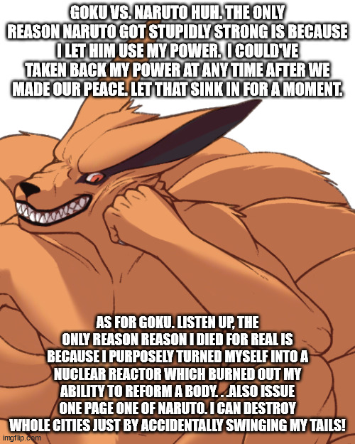 Kurama weighs in on Goku vs.Naruto. . .and isn't impressed by either. | GOKU VS. NARUTO HUH. THE ONLY REASON NARUTO GOT STUPIDLY STRONG IS BECAUSE I LET HIM USE MY POWER.  I COULD'VE TAKEN BACK MY POWER AT ANY TIME AFTER WE MADE OUR PEACE. LET THAT SINK IN FOR A MOMENT. AS FOR GOKU. LISTEN UP, THE ONLY REASON REASON I DIED FOR REAL IS BECAUSE I PURPOSELY TURNED MYSELF INTO A NUCLEAR REACTOR WHICH BURNED OUT MY ABILITY TO REFORM A BODY. . .ALSO ISSUE ONE PAGE ONE OF NARUTO. I CAN DESTROY WHOLE CITIES JUST BY ACCIDENTALLY SWINGING MY TAILS! | image tagged in condescending kurama,anime,goku vs naruto | made w/ Imgflip meme maker