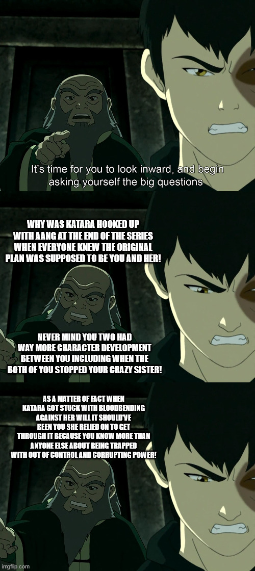 Yeah, I know Avatar is 'iffy' in this stream but it had to be done and this has been buggy me for a long time. | WHY WAS KATARA HOOKED UP WITH AANG AT THE END OF THE SERIES WHEN EVERYONE KNEW THE ORIGINAL PLAN WAS SUPPOSED TO BE YOU AND HER! NEVER MIND YOU TWO HAD WAY MORE CHARACTER DEVELOPMENT BETWEEN YOU INCLUDING WHEN THE BOTH OF YOU STOPPED YOUR CRAZY SISTER! AS A MATTER OF FACT WHEN KATARA GOT STUCK WITH BLOODBENDING AGAINST HER WILL IT SHOULD'VE BEEN YOU SHE RELIED ON TO GET THROUGH IT BECAUSE YOU KNOW MORE THAN ANYONE ELSE ABOUT BEING TRAPPED WITH OUT OF CONTROL AND CORRUPTING POWER! | image tagged in it's time to start asking yourself the big questions meme,avatar the last airbender | made w/ Imgflip meme maker