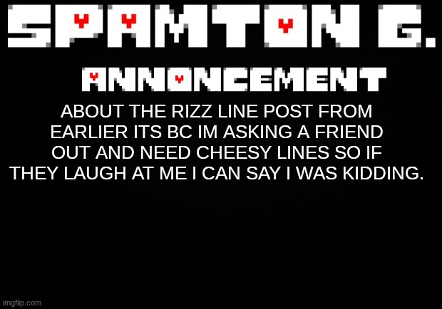 Spamton announcement temp | ABOUT THE RIZZ LINE POST FROM EARLIER ITS BC IM ASKING A FRIEND OUT AND NEED CHEESY LINES SO IF THEY LAUGH AT ME I CAN SAY I WAS KIDDING. | image tagged in spamton announcement temp | made w/ Imgflip meme maker