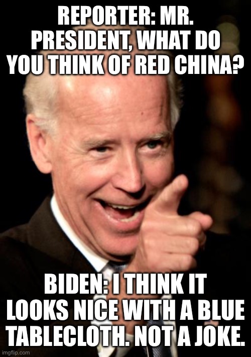 Not a joke | REPORTER: MR. PRESIDENT, WHAT DO YOU THINK OF RED CHINA? BIDEN: I THINK IT LOOKS NICE WITH A BLUE TABLECLOTH. NOT A JOKE. | image tagged in memes,smilin biden | made w/ Imgflip meme maker