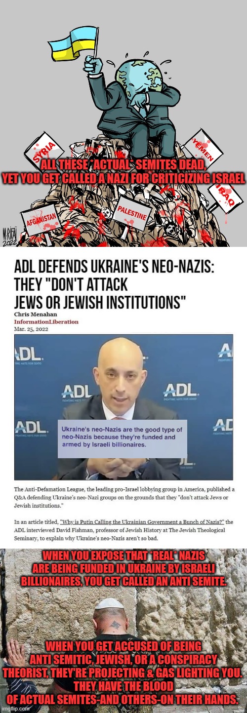 Keep fighting. They're trying to discourage you, but the truth will come out. All lies have expiration dates. | ALL THESE *ACTUAL* SEMITES DEAD,
YET YOU GET CALLED A NAZI FOR CRITICIZING ISRAEL; WHEN YOU EXPOSE THAT *REAL* NAZIS ARE BEING FUNDED IN UKRAINE BY ISRAELI BILLIONAIRES, YOU GET CALLED AN ANTI SEMITE. WHEN YOU GET ACCUSED OF BEING ANTI SEMITIC, JEWISH, OR A CONSPIRACY THEORIST, THEY'RE PROJECTING & GAS LIGHTING YOU. 
THEY HAVE THE BLOOD OF ACTUAL SEMITES-AND OTHERS-ON THEIR HANDS. | made w/ Imgflip meme maker