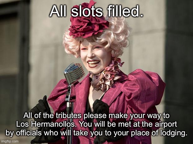 hunger games | All slots filled. All of the tributes please make your way to Los Hermanollos. You will be met at the airport by officials who will take you to your place of lodging. | image tagged in hunger games | made w/ Imgflip meme maker
