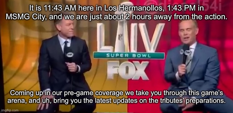 It is 11:43 AM here in Los Hermanollos, 1:43 PM in MSMG City, and we are just about 2 hours away from the action. Coming up in our pre-game coverage we take you through this game’s arena, and uh, bring you the latest updates on the tributes’ preparations. | made w/ Imgflip meme maker