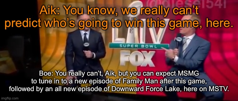 Aik: You know, we really can’t predict who’s going to win this game, here. Boe: You really can’t, Aik, but you can expect MSMG to tune in to a new episode of Family Man after this game, followed by an all new episode of Downward Force Lake, here on MSTV. | made w/ Imgflip meme maker