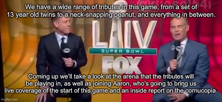 We have a wide range of tributes in this game, from a set of 13 year old twins to a neck-snapping peanut, and everything in between. Coming up we’ll take a look at the arena that the tributes will be playing in, as well as joining Aaron, who’s going to bring us live coverage of the start of this game and an inside report on the cornucopia. | made w/ Imgflip meme maker