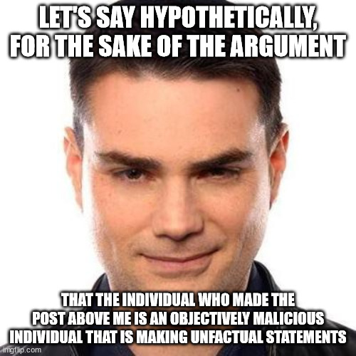 he is not based | LET'S SAY HYPOTHETICALLY, FOR THE SAKE OF THE ARGUMENT; THAT THE INDIVIDUAL WHO MADE THE POST ABOVE ME IS AN OBJECTIVELY MALICIOUS INDIVIDUAL THAT IS MAKING UNFACTUAL STATEMENTS | image tagged in smug ben shapiro | made w/ Imgflip meme maker