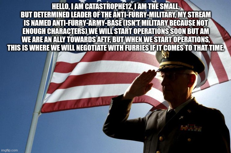 army salute | HELLO, I AM CATASTROPHE12, I AM THE SMALL, BUT DETERMINED LEADER OF THE ANTI-FURRY-MILITARY, MY STREAM IS NAMED ANTI-FURRY-ARMY-BASE (ISN'T MILITARY BECAUSE NOT ENOUGH CHARACTERS) WE WILL START OPERATIONS SOON BUT AM WE ARE AN ALLY TOWARDS AFTF, BUT WHEN WE START OPERATIONS, THIS IS WHERE WE WILL NEGOTIATE WITH FURRIES IF IT COMES TO THAT TIME. | image tagged in army salute | made w/ Imgflip meme maker