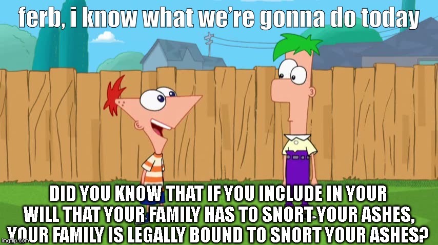 Did you know... | DID YOU KNOW THAT IF YOU INCLUDE IN YOUR WILL THAT YOUR FAMILY HAS TO SNORT YOUR ASHES, YOUR FAMILY IS LEGALLY BOUND TO SNORT YOUR ASHES? | image tagged in ferb i know what we re gonna do today | made w/ Imgflip meme maker