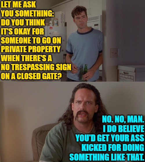 Rural Space | LET ME ASK
YOU SOMETHING:
DO YOU THINK
IT'S OKAY FOR
SOMEONE TO GO ON PRIVATE PROPERTY
WHEN THERE'S A NO TRESPASSING SIGN
ON A CLOSED GATE? NO. NO, MAN. I DO BELIEVE YOU'D GET YOUR ASS KICKED FOR DOING SOMETHING LIKE THAT. | image tagged in office space peter lawrence conversation,movies,memes,humor,movie quotes,funny | made w/ Imgflip meme maker