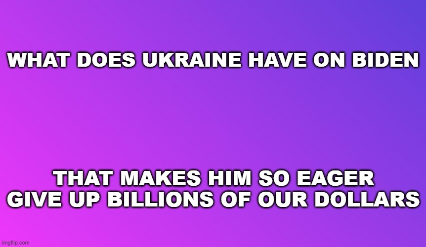 Ukraine | WHAT DOES UKRAINE HAVE ON BIDEN; THAT MAKES HIM SO EAGER GIVE UP BILLIONS OF OUR DOLLARS | image tagged in blank color,joe biden,ukraine,russia,money,memes | made w/ Imgflip meme maker