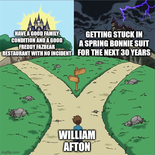 Screw it, im going to the right path | GETTING STUCK IN A SPRING BONNIE SUIT FOR THE NEXT 30 YEARS; HAVE A GOOD FAMILY CONDITION AND A GOOD FREDDY FAZBEAR RESTAURANT WITH NO INCIDENT; WILLIAM AFTON | image tagged in two paths,fnaf,memes | made w/ Imgflip meme maker