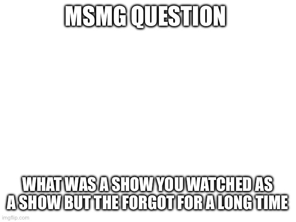 MSMG QUESTION; WHAT WAS A SHOW YOU WATCHED AS A SHOW BUT THE FORGOT FOR A LONG TIME | made w/ Imgflip meme maker