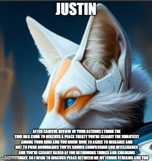 based justin fr (vic.rattlehead note: Glad to see you're getting straight to business.) | JUSTIN; AFTER CAREFUL REVIEW OF YOUR ACTIONS I THINK THE TIME HAS COME TO DISCUSS A PEACE TREATY YOU'RE CLEARLY THE SMARTEST AMONG YOUR KIND AND YOU KNOW HOW TO AGREE TO DISAGREE AND NOT TO PUSH BOUNDARIES YOU'VE SHOWN COMPASSION AND INTELLIGENCE AND YOU'RE CLEARLY BASED AF FOR RETHINKING THINGS AND CHANGING ACCORDINGLY. SO I WISH TO DISCUSS PEACE BETWEEN ME MY FENRIR STREAMS AND YOU | image tagged in owo,never gonna give you up,never gonna let you down,never gonna run around,and desert you | made w/ Imgflip meme maker