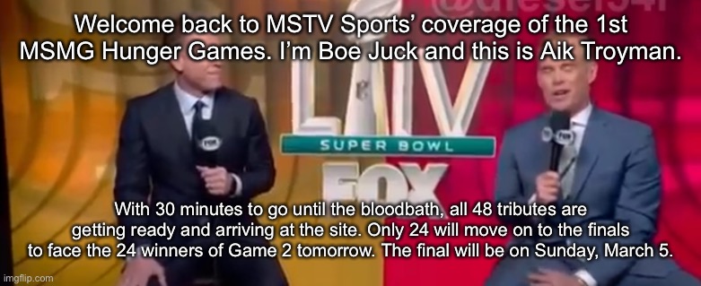 Welcome back to MSTV Sports’ coverage of the 1st MSMG Hunger Games. I’m Boe Juck and this is Aik Troyman. With 30 minutes to go until the bloodbath, all 48 tributes are getting ready and arriving at the site. Only 24 will move on to the finals to face the 24 winners of Game 2 tomorrow. The final will be on Sunday, March 5. | made w/ Imgflip meme maker