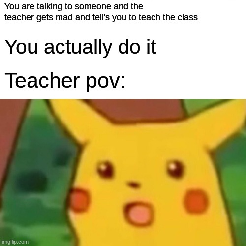 a meme | You are talking to someone and the teacher gets mad and tell's you to teach the class; You actually do it; Teacher pov: | image tagged in memes,surprised pikachu | made w/ Imgflip meme maker