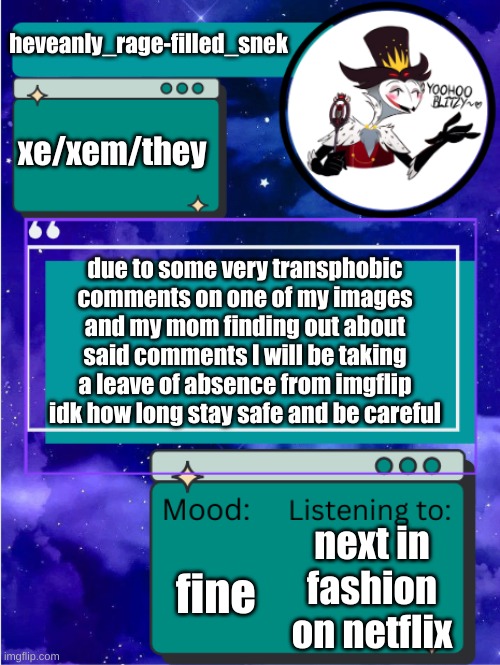 MY ANNOUNCEMENT TEMPLATE | heveanly_rage-filled_snek; xe/xem/they; due to some very transphobic comments on one of my images and my mom finding out about said comments I will be taking a leave of absence from imgflip idk how long stay safe and be careful; fine; next in fashion on netflix | image tagged in my announcement template | made w/ Imgflip meme maker