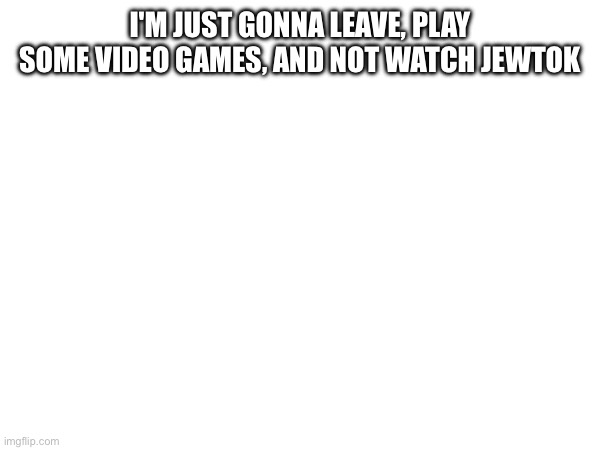 I'M JUST GONNA LEAVE, PLAY SOME VIDEO GAMES, AND NOT WATCH JEWTOK | made w/ Imgflip meme maker