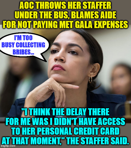 It's always the staffer's fault... | AOC THROWS HER STAFFER UNDER THE BUS, BLAMES AIDE FOR NOT PAYING MET GALA EXPENSES; I'M TOO BUSY COLLECTING BRIBES... "I THINK THE DELAY THERE FOR ME WAS I DIDN'T HAVE ACCESS TO HER PERSONAL CREDIT CARD AT THAT MOMENT," THE STAFFER SAID. | image tagged in aoc,blame,game | made w/ Imgflip meme maker