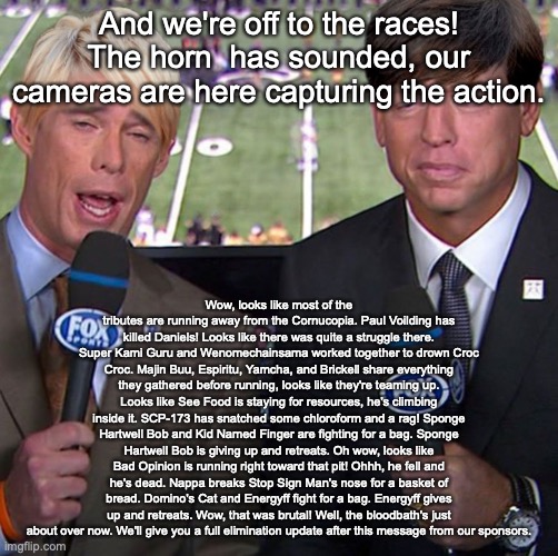 Fox Joe Buck | And we're off to the races! The horn  has sounded, our cameras are here capturing the action. Wow, looks like most of the tributes are running away from the Cornucopia. Paul Voilding has killed Daniels! Looks like there was quite a struggle there. Super Kami Guru and Wenomechainsama worked together to drown Croc Croc. Majin Buu, Espiritu, Yamcha, and Brickell share everything they gathered before running, looks like they're teaming up. Looks like See Food is staying for resources, he's climbing inside it. SCP-173 has snatched some chloroform and a rag! Sponge Hartwell Bob and Kid Named Finger are fighting for a bag. Sponge Hartwell Bob is giving up and retreats. Oh wow, looks like Bad Opinion is running right toward that pit! Ohhh, he fell and he's dead. Nappa breaks Stop Sign Man's nose for a basket of bread. Domino's Cat and Energyff fight for a bag. Energyff gives up and retreats. Wow, that was brutal! Well, the bloodbath's just about over now. We'll give you a full elimination update after this message from our sponsors. | image tagged in fox joe buck | made w/ Imgflip meme maker