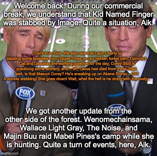 Fox Joe Buck | Welcome back. During our commercial break, we understand that Kid Named Finger was stabbed by Image. Quite a situation, Aik. That's true, Boe. We also see that Lady Liberty is stealing some supplies from Dipper Pines on our hidden forest cam. Domino's Cat and Deadass are working together for the day, Corey Stoll is practicing some archery, and... oh, Latios has died from thirst. Wait, wait, is that Mascot Corey? He's sneaking up on Akane Shinjo... OH! A double stabbing! She goes down! Wait, what the hell is he doing with the body... We got another update from the other side of the forest. Wenomechainsama, Wallace Light Gray, The Noise, and Majin Buu raid Mabel Pines's camp while she is hunting. Quite a turn of events, here, Aik. | image tagged in fox joe buck | made w/ Imgflip meme maker