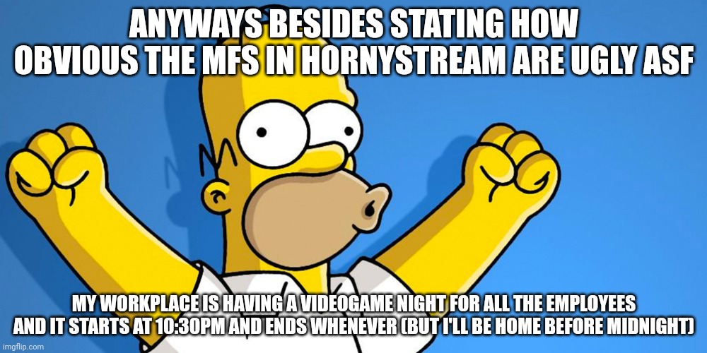 Woo Hoo | ANYWAYS BESIDES STATING HOW OBVIOUS THE MFS IN HORNYSTREAM ARE UGLY ASF; MY WORKPLACE IS HAVING A VIDEOGAME NIGHT FOR ALL THE EMPLOYEES AND IT STARTS AT 10:30PM AND ENDS WHENEVER (BUT I'LL BE HOME BEFORE MIDNIGHT) | image tagged in woo hoo | made w/ Imgflip meme maker