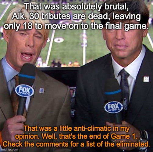 Fox Joe Buck | That was absolutely brutal, Aik. 30 tributes are dead, leaving only 18 to move on to the final game. That was a little anti-climatic in my opinion. Well, that's the end of Game 1. Check the comments for a list of the eliminated. | image tagged in fox joe buck | made w/ Imgflip meme maker