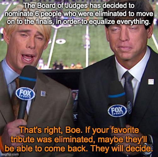 Fox Joe Buck | The Board of Judges has decided to nominate 6 people who were eliminated to move on to the finals, in order to equalize everything. That's right, Boe. If your favorite tribute was eliminated, maybe they'll be able to come back. They will decide. | image tagged in fox joe buck | made w/ Imgflip meme maker