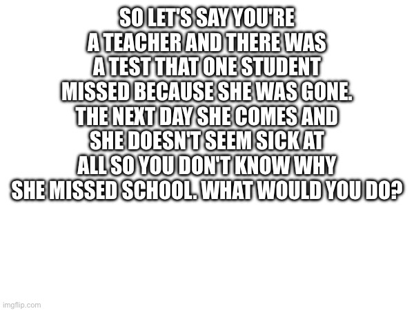 SO LET'S SAY YOU'RE A TEACHER AND THERE WAS A TEST THAT ONE STUDENT MISSED BECAUSE SHE WAS GONE. THE NEXT DAY SHE COMES AND SHE DOESN'T SEEM SICK AT ALL SO YOU DON'T KNOW WHY SHE MISSED SCHOOL. WHAT WOULD YOU DO? | made w/ Imgflip meme maker