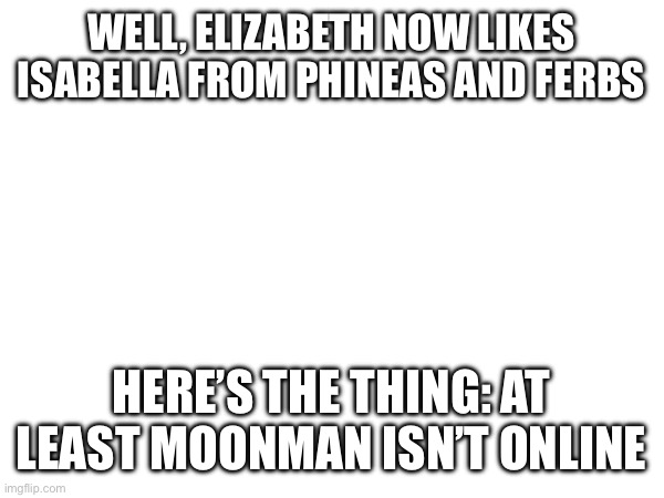 She safe, I think | WELL, ELIZABETH NOW LIKES ISABELLA FROM PHINEAS AND FERBS; HERE’S THE THING: AT LEAST MOONMAN ISN’T ONLINE | made w/ Imgflip meme maker