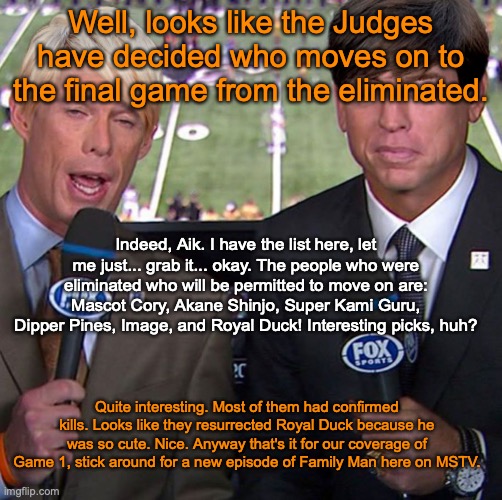 Fox Joe Buck | Well, looks like the Judges have decided who moves on to the final game from the eliminated. Indeed, Aik. I have the list here, let me just... grab it... okay. The people who were eliminated who will be permitted to move on are: Mascot Cory, Akane Shinjo, Super Kami Guru, Dipper Pines, Image, and Royal Duck! Interesting picks, huh? Quite interesting. Most of them had confirmed kills. Looks like they resurrected Royal Duck because he was so cute. Nice. Anyway that's it for our coverage of Game 1, stick around for a new episode of Family Man here on MSTV. | image tagged in fox joe buck | made w/ Imgflip meme maker