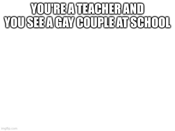 So cute | YOU'RE A TEACHER AND YOU SEE A GAY COUPLE AT SCHOOL | made w/ Imgflip meme maker