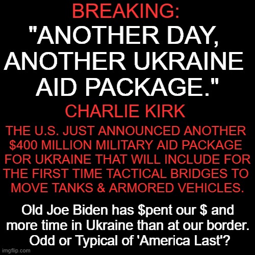 Money we do not have and this constant transfer of wealth is unsustainable . . . | BREAKING:; "ANOTHER DAY, 
ANOTHER UKRAINE 
AID PACKAGE."; CHARLIE KIRK; THE U.S. JUST ANNOUNCED ANOTHER 
$400 MILLION MILITARY AID PACKAGE 
FOR UKRAINE THAT WILL INCLUDE FOR
THE FIRST TIME TACTICAL BRIDGES TO 
MOVE TANKS & ARMORED VEHICLES. Old Joe Biden has $pent our $ and 
more time in Ukraine than at our border. 
Odd or Typical of 'America Last'? | image tagged in politics,joe biden,ukraine,america,national debt,wth | made w/ Imgflip meme maker